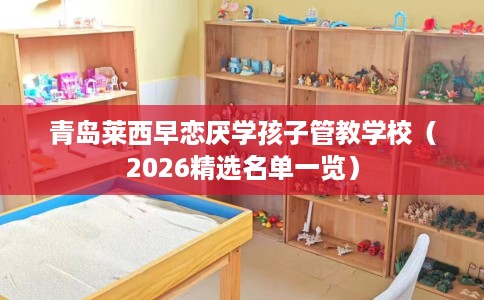 青岛莱西早恋厌学孩子管教学校（2026精选名单一览）