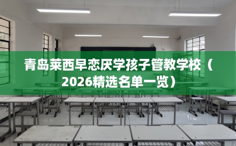 青岛莱西早恋厌学孩子管教学校（2026精选名单一览）