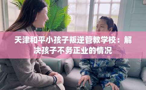 天津和平小孩子叛逆管教学校：解决孩子不务正业的情况