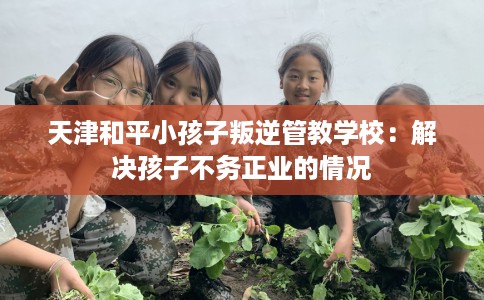天津和平小孩子叛逆管教学校：解决孩子不务正业的情况