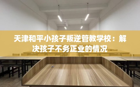 天津和平小孩子叛逆管教学校：解决孩子不务正业的情况