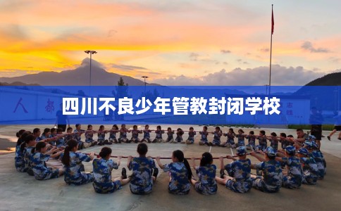 四川不良少年管教封闭学校