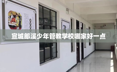 宣城郎溪少年管教学校哪家好一点