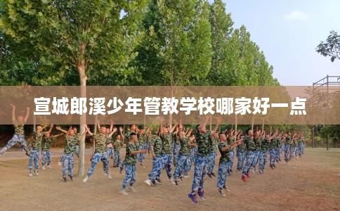 宣城郎溪少年管教学校哪家好一点