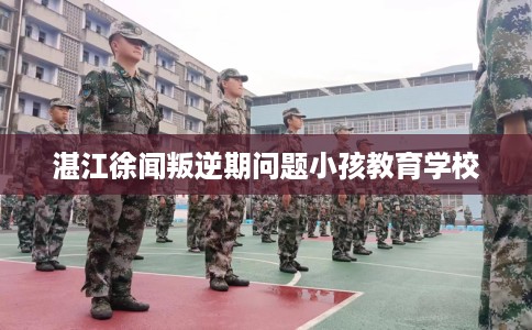 湛江徐闻叛逆期问题小孩教育学校