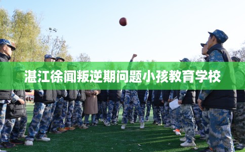 湛江徐闻叛逆期问题小孩教育学校