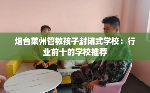 烟台莱州管教孩子封闭式学校：行业前十的学校推荐