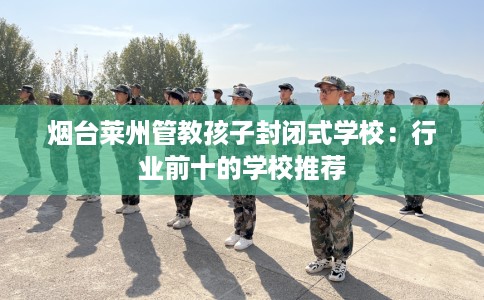烟台莱州管教孩子封闭式学校：行业前十的学校推荐