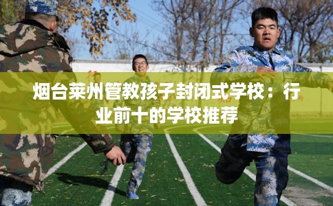 烟台莱州管教孩子封闭式学校：行业前十的学校推荐