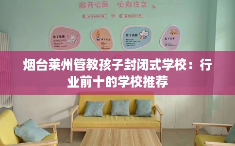 烟台莱州管教孩子封闭式学校：行业前十的学校推荐