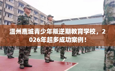 温州鹿城青少年叛逆期教育学校，2026年超多成功案例！