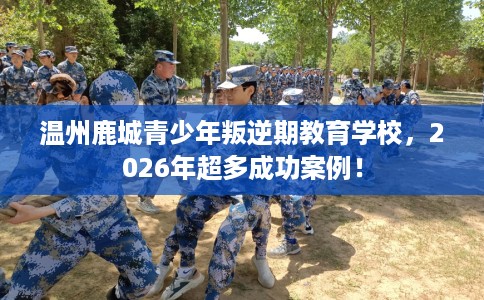 温州鹿城青少年叛逆期教育学校，2026年超多成功案例！