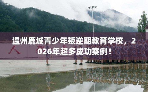 温州鹿城青少年叛逆期教育学校，2026年超多成功案例！