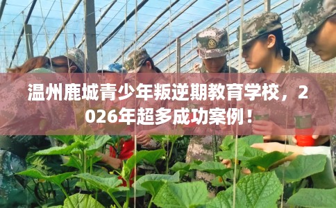 温州鹿城青少年叛逆期教育学校，2026年超多成功案例！