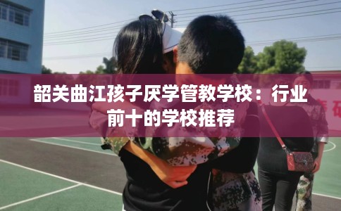 韶关曲江孩子厌学管教学校：行业前十的学校推荐