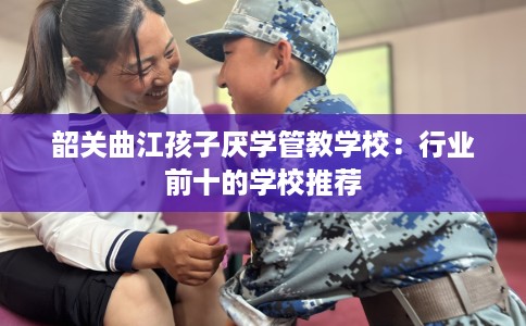 韶关曲江孩子厌学管教学校：行业前十的学校推荐