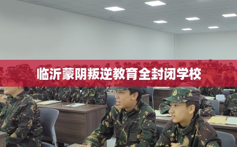 临沂蒙阴叛逆教育全封闭学校