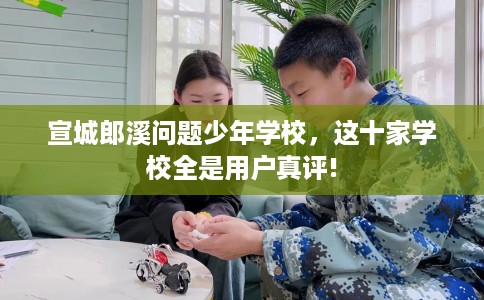 宣城郎溪问题少年学校，这十家学校全是用户真评!