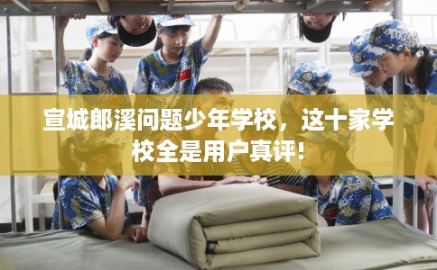 宣城郎溪问题少年学校，这十家学校全是用户真评!