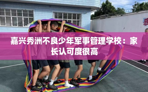 嘉兴秀洲不良少年军事管理学校：家长认可度很高