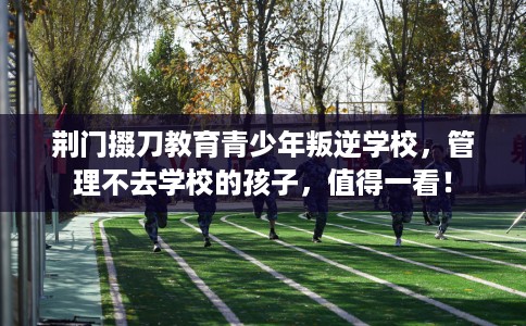 荆门掇刀教育青少年叛逆学校，管理不去学校的孩子，值得一看！