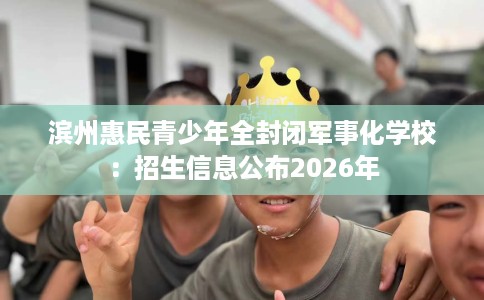 滨州惠民青少年全封闭军事化学校：招生信息公布2026年