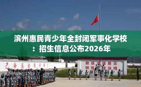 滨州惠民青少年全封闭军事化学校：招生信息公布2026年