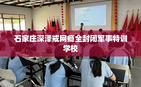 石家庄深泽戒网瘾全封闭军事特训学校