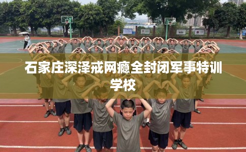 石家庄深泽戒网瘾全封闭军事特训学校