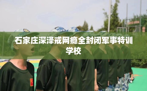 石家庄深泽戒网瘾全封闭军事特训学校