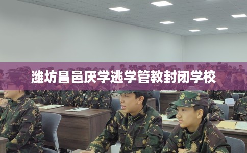 潍坊昌邑厌学逃学管教封闭学校