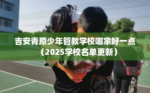 吉安青原少年管教学校哪家好一点（2025学校名单更新）