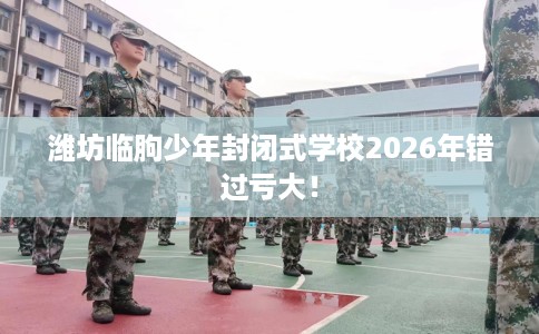潍坊临朐少年封闭式学校2026年错过亏大！
