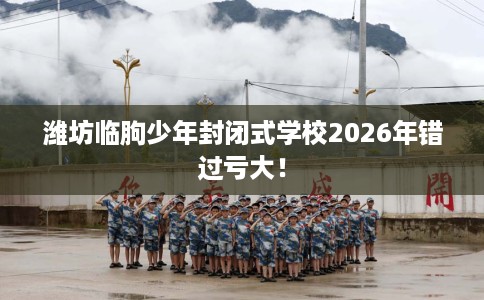 潍坊临朐少年封闭式学校2026年错过亏大！