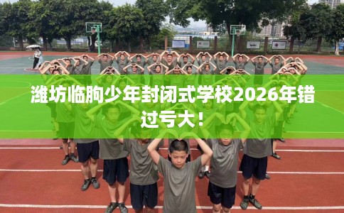 潍坊临朐少年封闭式学校2026年错过亏大！