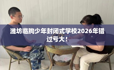 潍坊临朐少年封闭式学校2026年错过亏大！