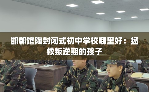 邯郸馆陶封闭式初中学校哪里好：拯救叛逆期的孩子