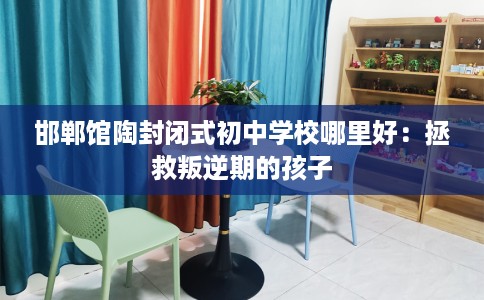 邯郸馆陶封闭式初中学校哪里好：拯救叛逆期的孩子