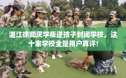 湛江徐闻厌学叛逆孩子封闭学校，这十家学校全是用户真评!