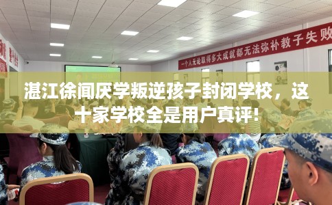 湛江徐闻厌学叛逆孩子封闭学校，这十家学校全是用户真评!