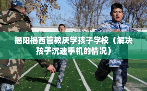 揭阳揭西管教厌学孩子学校（解决孩子沉迷手机的情况）