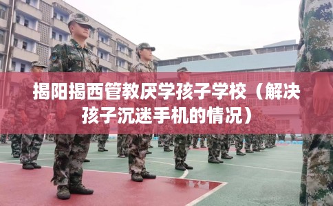 揭阳揭西管教厌学孩子学校（解决孩子沉迷手机的情况）