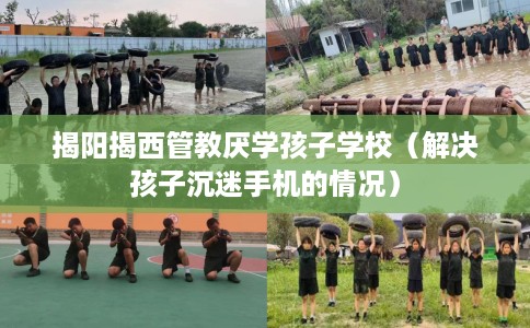 揭阳揭西管教厌学孩子学校（解决孩子沉迷手机的情况）