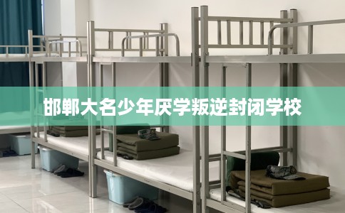 邯郸大名少年厌学叛逆封闭学校