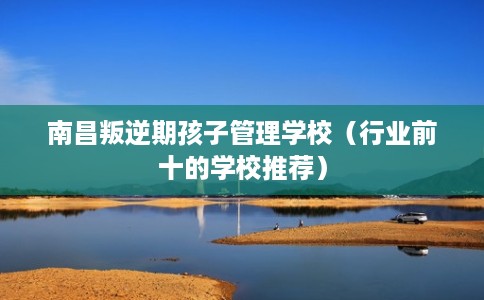 南昌叛逆期孩子管理学校（行业前十的学校推荐）