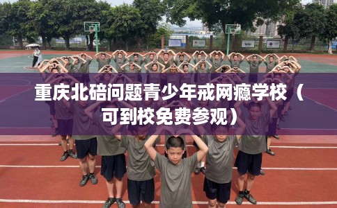 重庆北碚问题青少年戒网瘾学校（可到校免费参观）