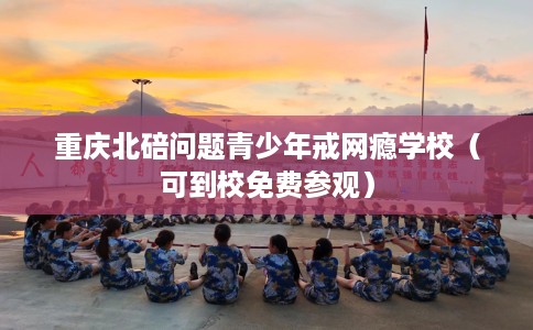 重庆北碚问题青少年戒网瘾学校（可到校免费参观）