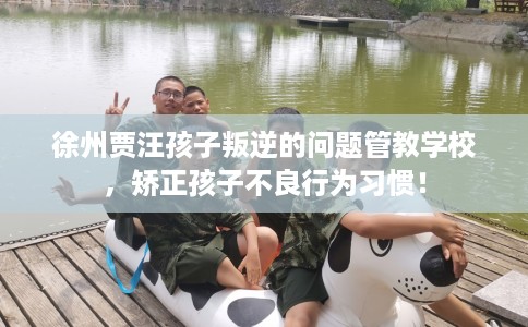 徐州贾汪孩子叛逆的问题管教学校，矫正孩子不良行为习惯！