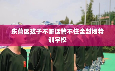 东营区孩子不听话管不住全封闭特训学校