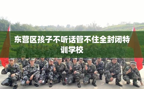 东营区孩子不听话管不住全封闭特训学校